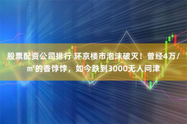 股票配资公司排行 环京楼市泡沫破灭！曾经4万/㎡的香饽饽，如今跌到3000无人问津