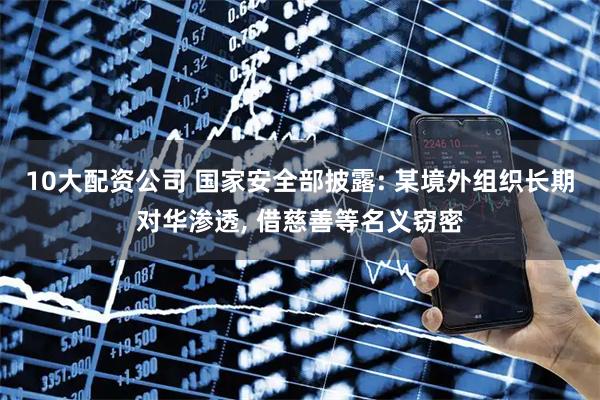 10大配资公司 国家安全部披露: 某境外组织长期对华渗透, 借慈善等名义窃密