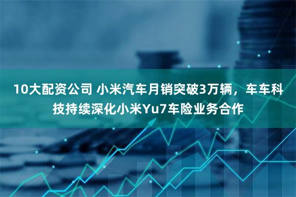 10大配资公司 小米汽车月销突破3万辆，车车科技持续深化小米Yu7车险业务合作