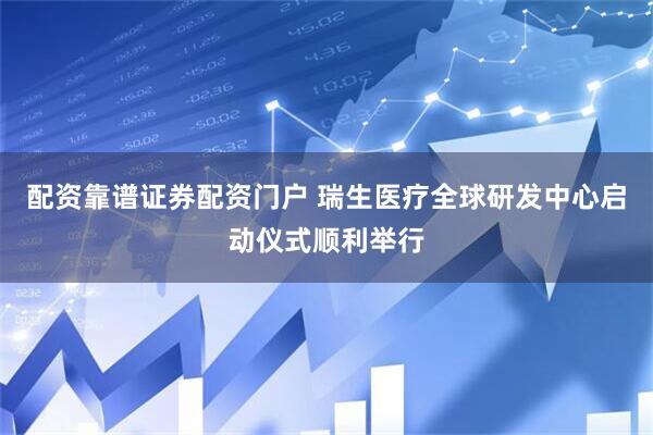 配资靠谱证券配资门户 瑞生医疗全球研发中心启动仪式顺利举行