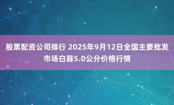 股票配资公司排行 2025年9月12日全国主要批发市场白蒜5.0公分价格行情