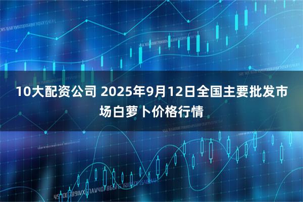 10大配资公司 2025年9月12日全国主要批发市场白萝卜价格行情