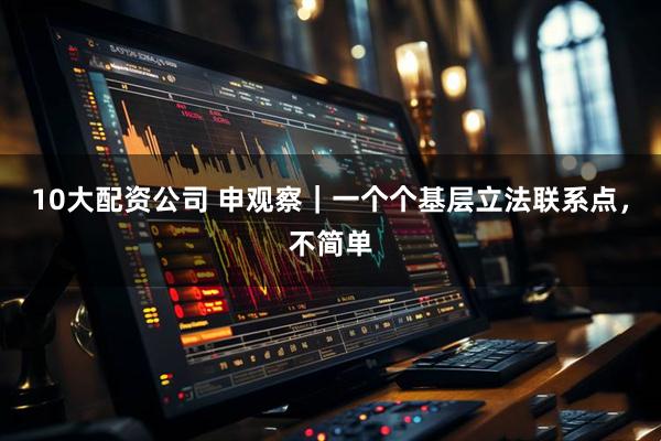 10大配资公司 申观察｜一个个基层立法联系点，不简单