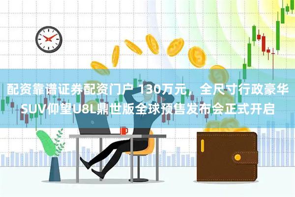 配资靠谱证券配资门户 130万元，全尺寸行政豪华SUV仰望U8L鼎世版全球预售发布会正式开启