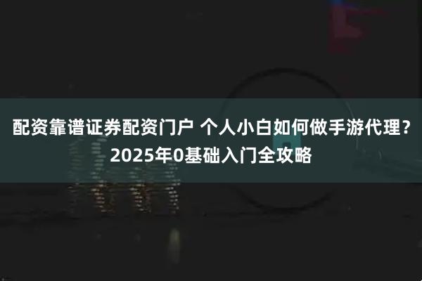 配资靠谱证券配资门户 个人小白如何做手游代理？2025年0基础入门全攻略