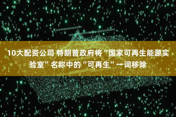 10大配资公司 特朗普政府将“国家可再生能源实验室”名称中的“可再生”一词移除