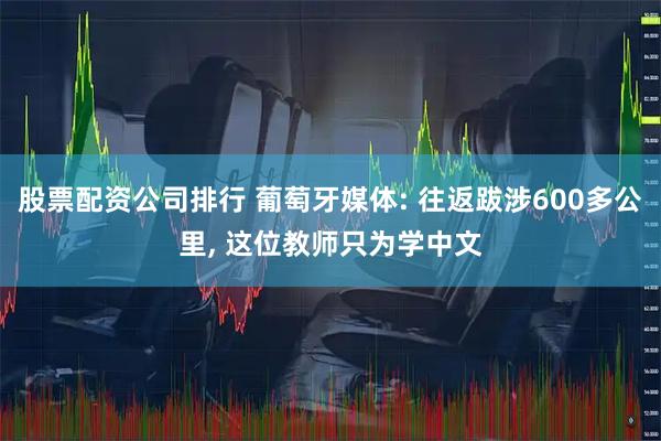 股票配资公司排行 葡萄牙媒体: 往返跋涉600多公里, 这位教师只为学中文