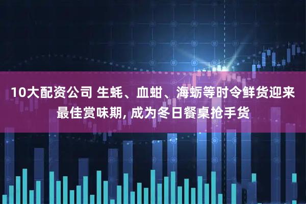 10大配资公司 生蚝、血蚶、海蛎等时令鲜货迎来最佳赏味期, 成为冬日餐桌抢手货