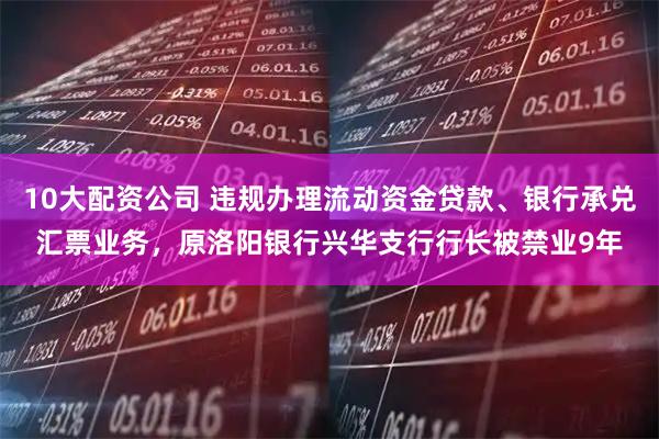 10大配资公司 违规办理流动资金贷款、银行承兑汇票业务，原洛阳银行兴华支行行长被禁业9年