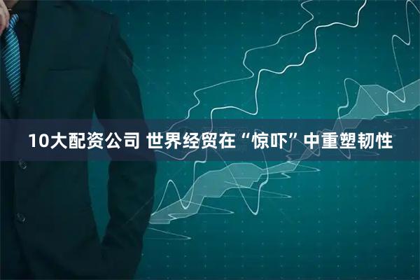 10大配资公司 世界经贸在“惊吓”中重塑韧性