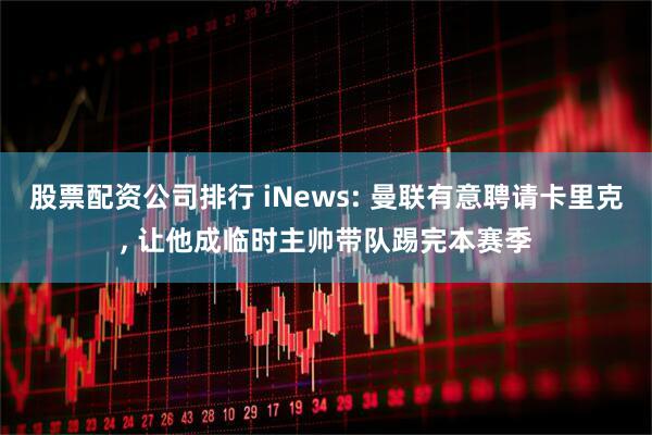 股票配资公司排行 iNews: 曼联有意聘请卡里克, 让他成临时主帅带队踢完本赛季
