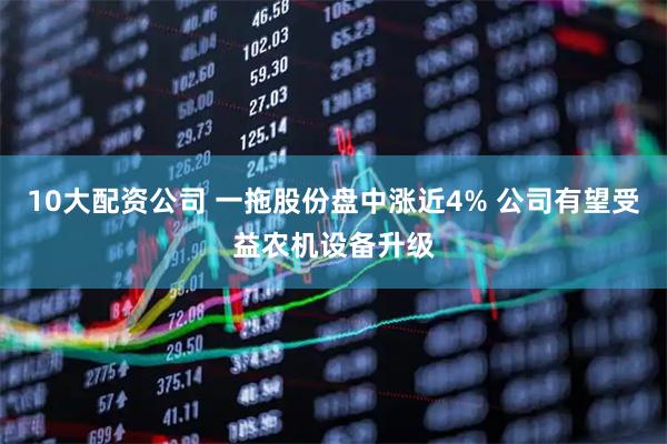 10大配资公司 一拖股份盘中涨近4% 公司有望受益农机设备升级