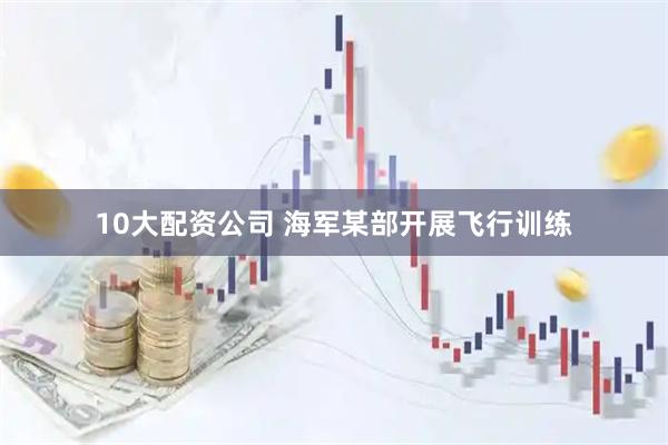 10大配资公司 海军某部开展飞行训练