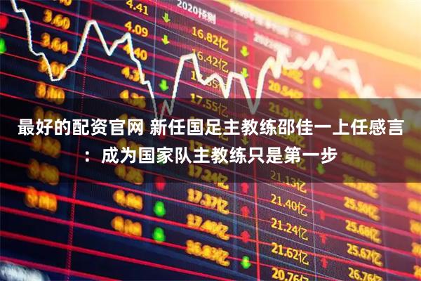 最好的配资官网 新任国足主教练邵佳一上任感言：成为国家队主教练只是第一步