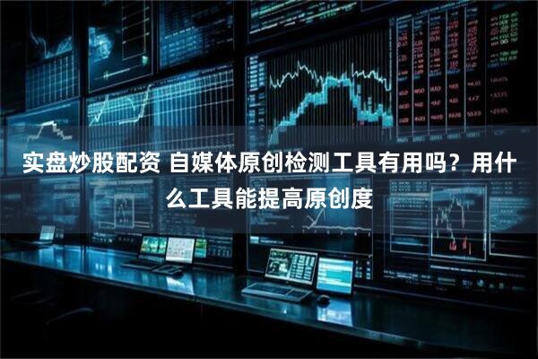 实盘炒股配资 自媒体原创检测工具有用吗？用什么工具能提高原创度