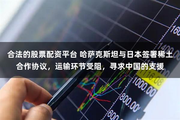 合法的股票配资平台 哈萨克斯坦与日本签署稀土合作协议,运输环节受阻,寻求中国的支援