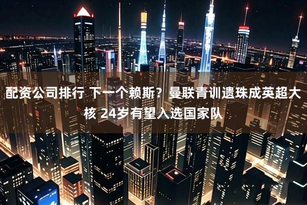 配资公司排行 下一个赖斯？曼联青训遗珠成英超大核 24岁有望入选国家队