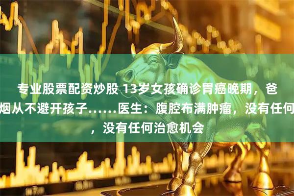 专业股票配资炒股 13岁女孩确诊胃癌晚期,爸爸常年吸烟从不避开孩子……医生:腹腔布满肿瘤,没有任何治愈机会