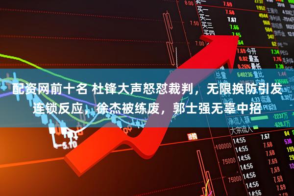 配资网前十名 杜锋大声怒怼裁判,无限换防引发连锁反应,徐杰被练废,郭士强无辜中招