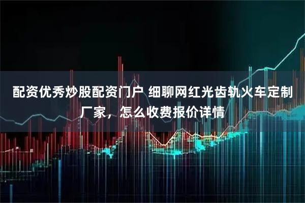 配资优秀炒股配资门户 细聊网红光齿轨火车定制厂家，怎么收费报价详情