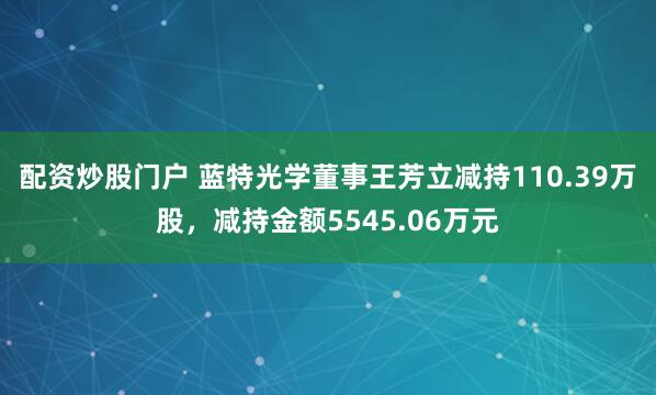 配资炒股门户 蓝特光学董事王芳立减持110.39万股，减持金额5545.06万元