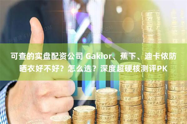 可查的实盘配资公司 Gakior、蕉下、迪卡侬防晒衣好不好?怎么选?深度超硬核测评PK