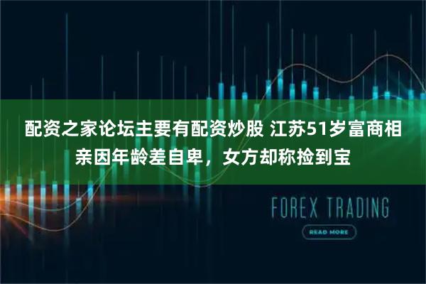 配资之家论坛主要有配资炒股 江苏51岁富商相亲因年龄差自卑，女方却称捡到宝