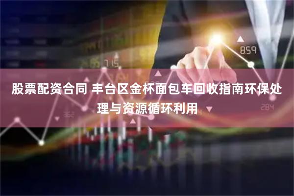 股票配资合同 丰台区金杯面包车回收指南环保处理与资源循环利用