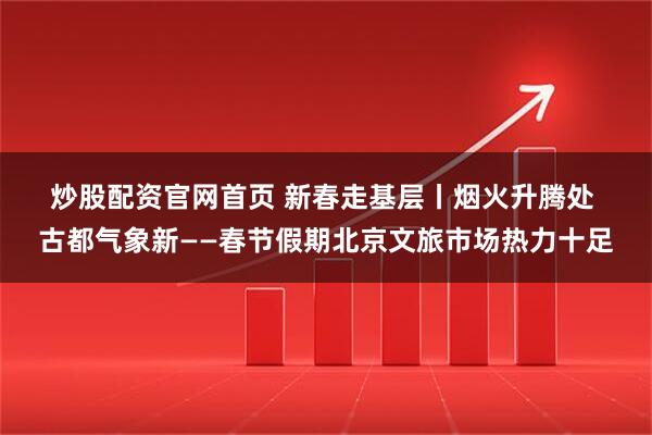 炒股配资官网首页 新春走基层丨烟火升腾处 古都气象新——春节假期北京文旅市场热力十足