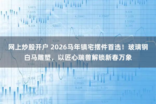 网上炒股开户 2026马年镇宅摆件首选！玻璃钢白马雕塑，以匠心瑞兽解锁新春万象