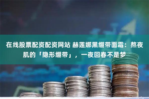 在线股票配资配资网站 赫莲娜黑绷带面霜：熬夜肌的「隐形绷带」，一夜回春不是梦