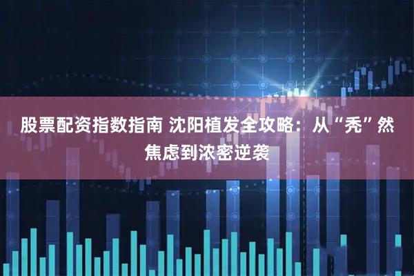 股票配资指数指南 沈阳植发全攻略：从“秃”然焦虑到浓密逆袭
