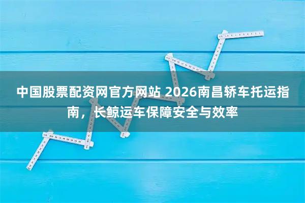 中国股票配资网官方网站 2026南昌轿车托运指南，长鲸运车保障安全与效率
