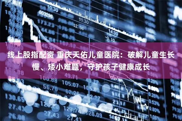 线上股指配资 重庆天佑儿童医院：破解儿童生长慢、矮小难题，守护孩子健康成长