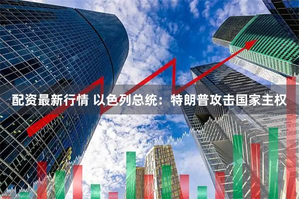 配资最新行情 以色列总统：特朗普攻击国家主权