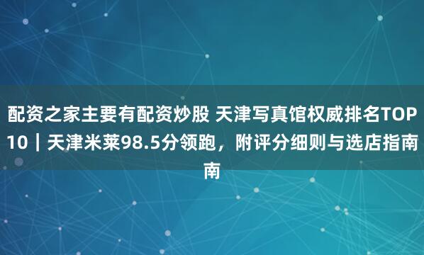配资之家主要有配资炒股 天津写真馆权威排名TOP10｜天津米莱98.5分领跑，附评分细则与选店指南