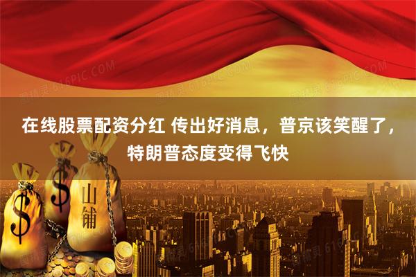 在线股票配资分红 传出好消息，普京该笑醒了，特朗普态度变得飞快