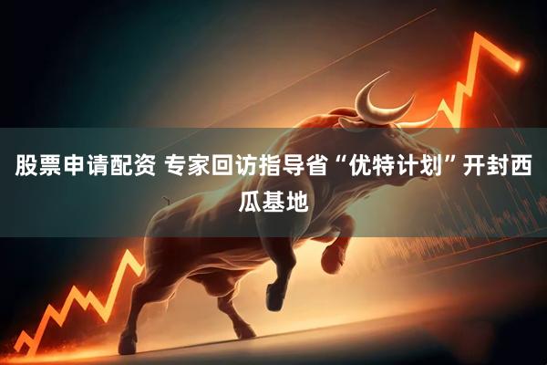 股票申请配资 专家回访指导省“优特计划”开封西瓜基地