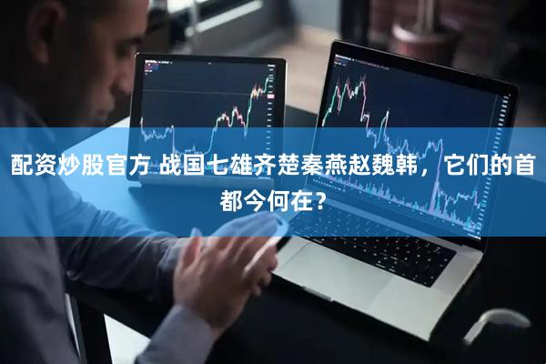 配资炒股官方 战国七雄齐楚秦燕赵魏韩，它们的首都今何在？