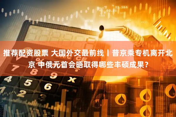 推荐配资股票 大国外交最前线丨普京乘专机离开北京 中俄元首会晤取得哪些丰硕成果？