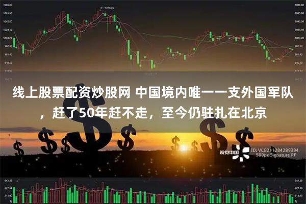 线上股票配资炒股网 中国境内唯一一支外国军队，赶了50年赶不走，至今仍驻扎在北京