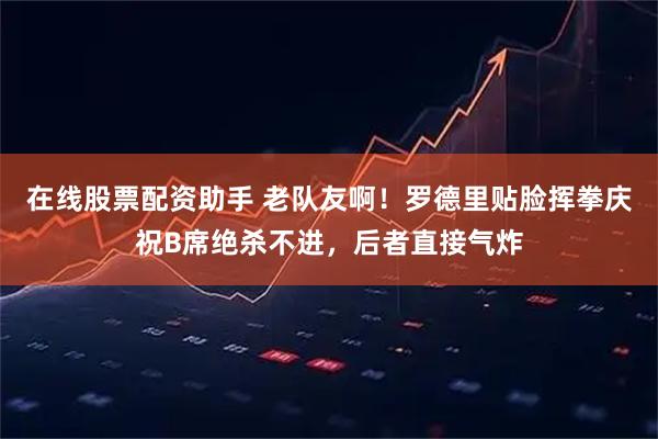 在线股票配资助手 老队友啊！罗德里贴脸挥拳庆祝B席绝杀不进，后者直接气炸