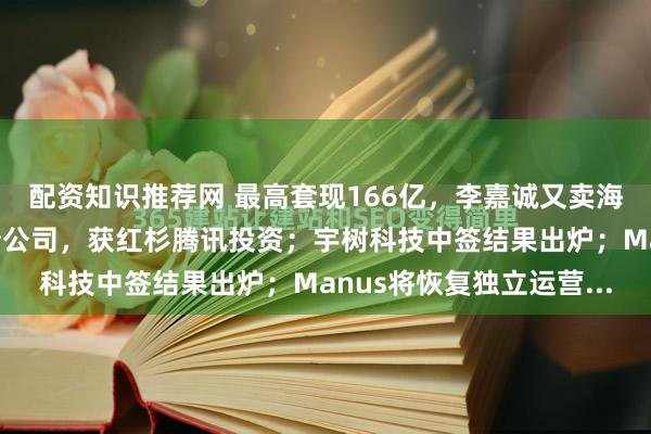 配资知识推荐网 最高套现166亿，李嘉诚又卖海外资产；林俊旸创办新公司，获红杉腾讯投资；宇树科技中签结果出炉；Manus将恢复独立运营...